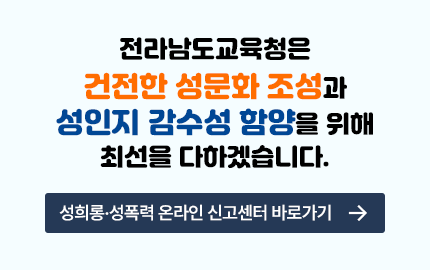 전라남도 교육청은 건전한 성문화 조성과 성인지 감수성 함양을 위해 최선을 다하겠습니다. 성희롱.성폭력 온라인 신고센터 바로가기